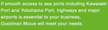 If smooth access to sea ports including Kawasaki Port and Yokohama Port, highways and major airports is essential to your business, Goodman Mizue will meet your needs.